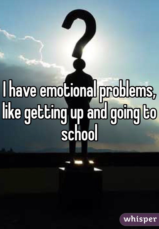I have emotional problems, like getting up and going to school 