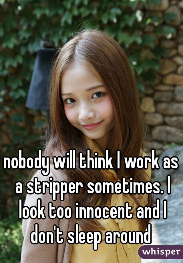 nobody will think I work as a stripper sometimes. I look too innocent and I don't sleep around 