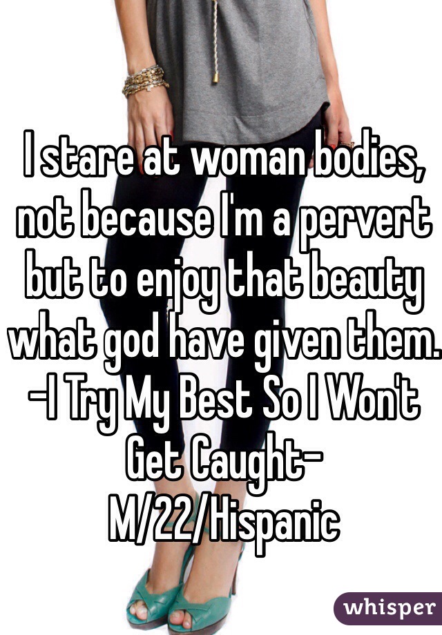 I stare at woman bodies, not because I'm a pervert but to enjoy that beauty what god have given them. -I Try My Best So I Won't Get Caught- 
M/22/Hispanic