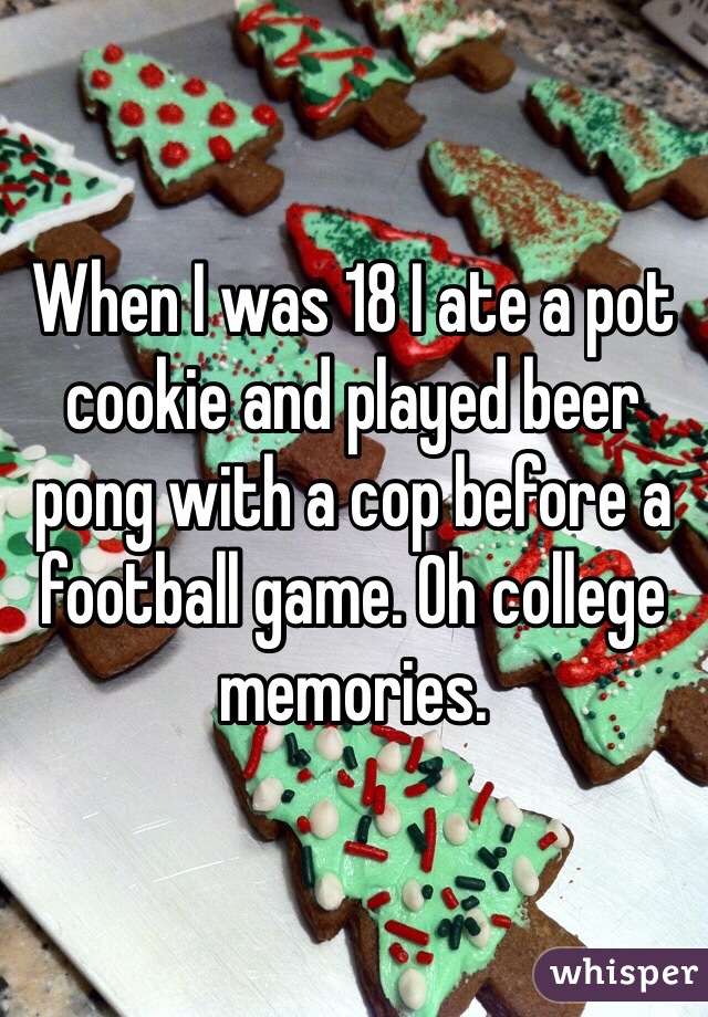 When I was 18 I ate a pot cookie and played beer pong with a cop before a football game. Oh college memories. 