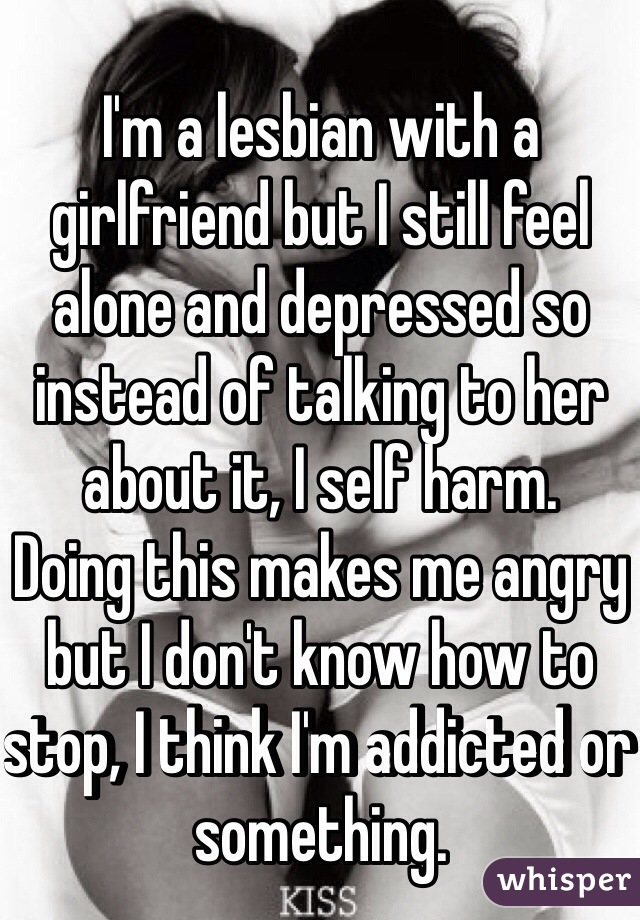 I'm a lesbian with a girlfriend but I still feel alone and depressed so instead of talking to her about it, I self harm.
Doing this makes me angry but I don't know how to stop, I think I'm addicted or something.