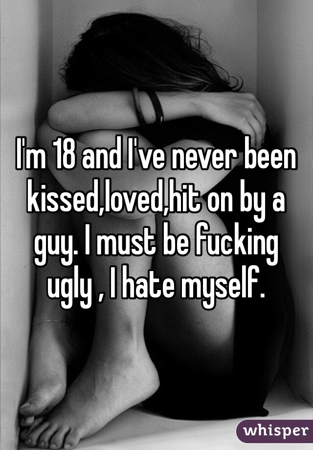 I'm 18 and I've never been kissed,loved,hit on by a guy. I must be fucking ugly , I hate myself.