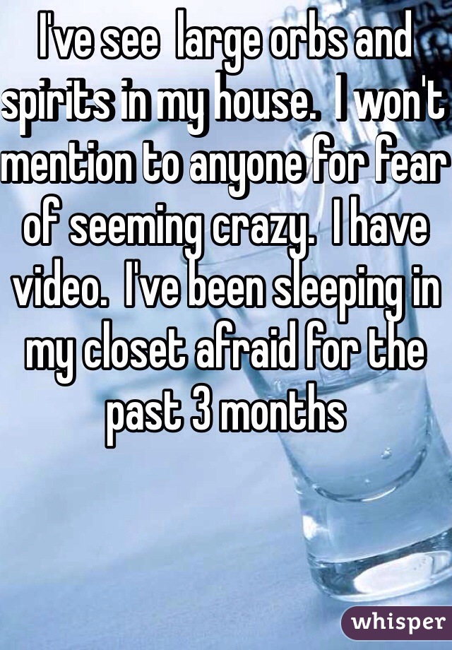 I've see  large orbs and spirits in my house.  I won't mention to anyone for fear of seeming crazy.  I have video.  I've been sleeping in my closet afraid for the past 3 months