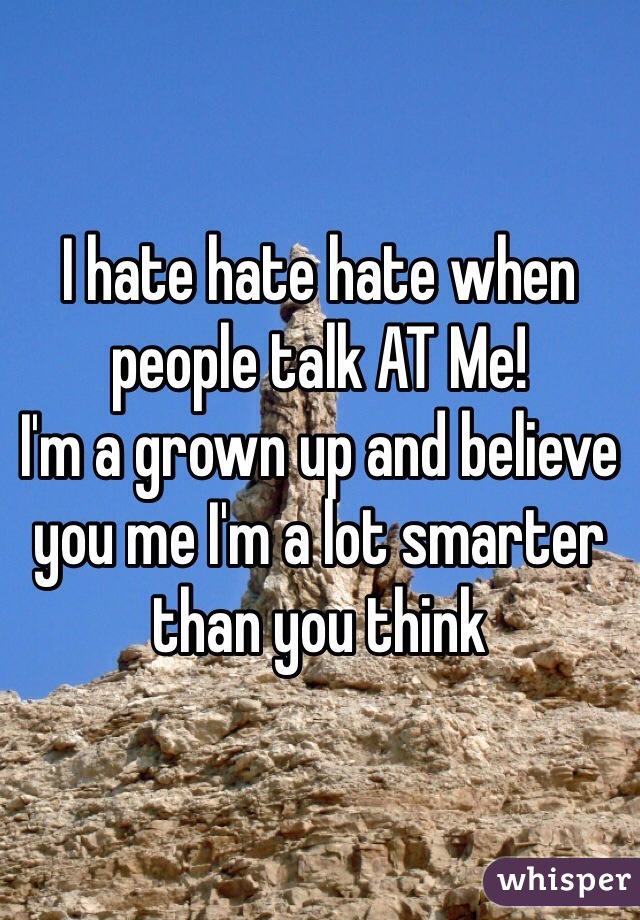 I hate hate hate when people talk AT Me! 
I'm a grown up and believe you me I'm a lot smarter than you think 