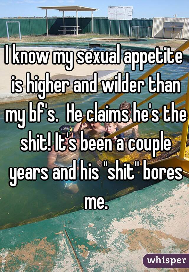I know my sexual appetite is higher and wilder than my bf's.  He claims he's the shit! It's been a couple years and his "shit" bores me.