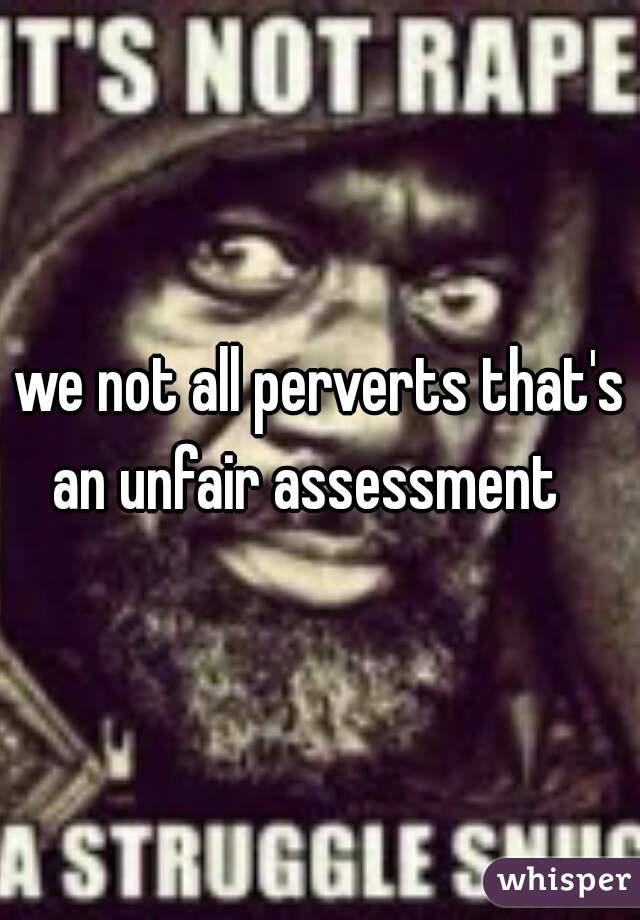 we not all perverts that's an unfair assessment   