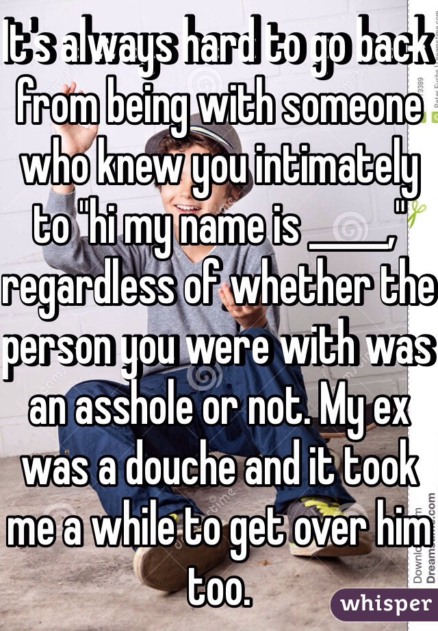 It's always hard to go back from being with someone who knew you intimately to "hi my name is _____," regardless of whether the person you were with was an asshole or not. My ex was a douche and it took me a while to get over him too.