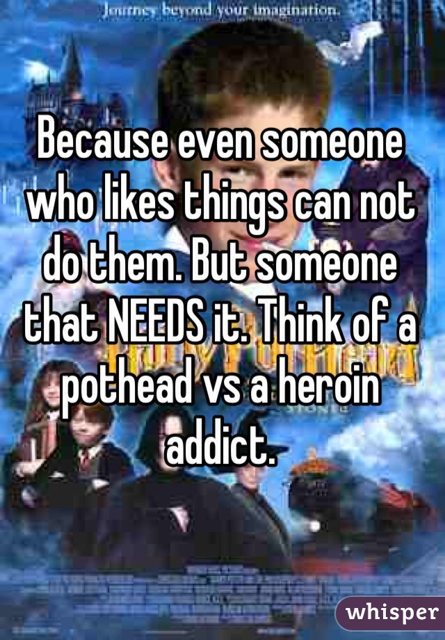 Because even someone who likes things can not do them. But someone that NEEDS it. Think of a pothead vs a heroin addict.