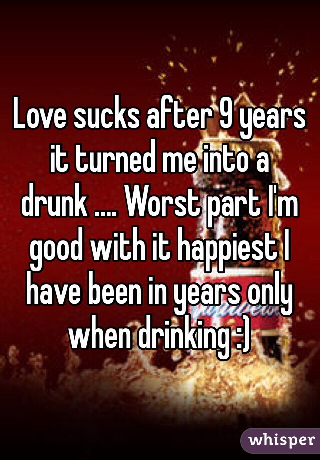 Love sucks after 9 years it turned me into a drunk .... Worst part I'm good with it happiest I have been in years only when drinking :) 