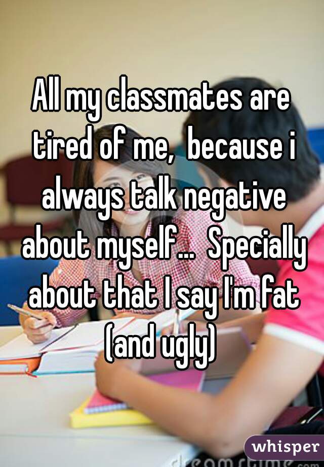 All my classmates are tired of me,  because i always talk negative about myself...  Specially about that I say I'm fat (and ugly) 