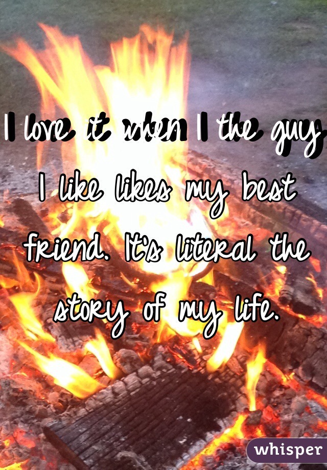 I love it when I the guy I like likes my best friend. It's literal the story of my life.