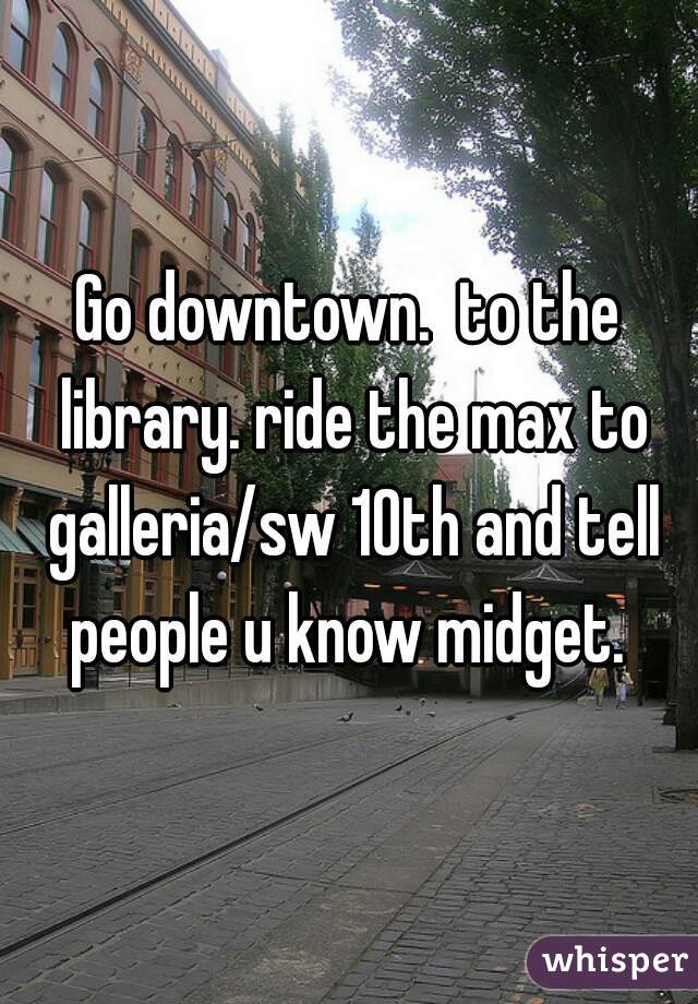 Go downtown.  to the library. ride the max to galleria/sw 10th and tell people u know midget. 