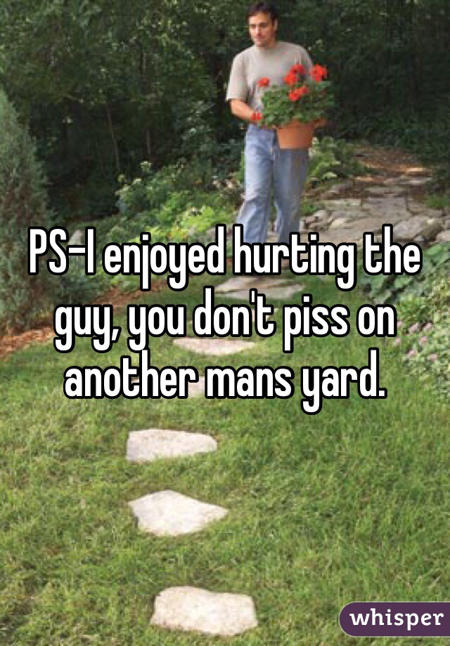 PS-I enjoyed hurting the guy, you don't piss on another mans yard.
