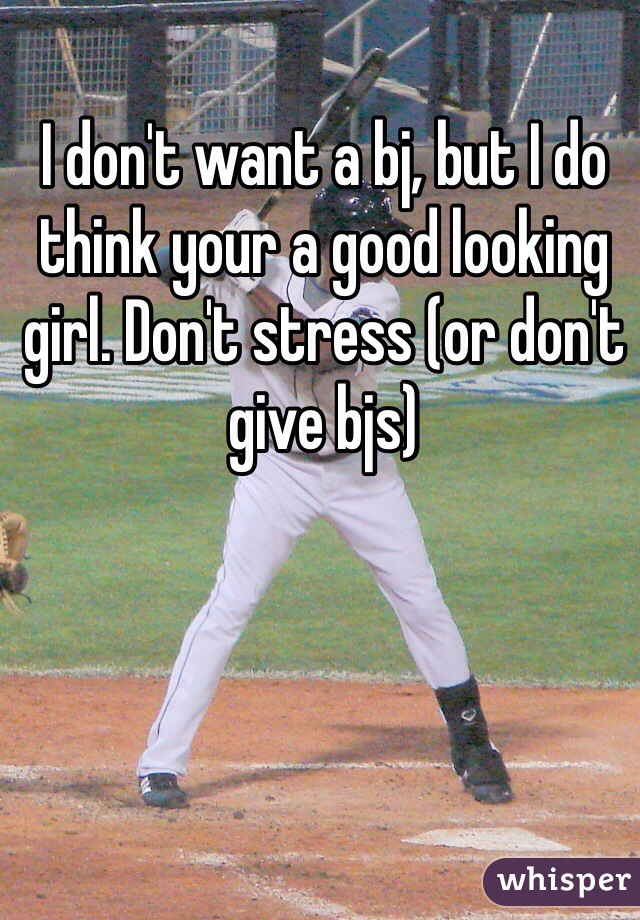 I don't want a bj, but I do think your a good looking girl. Don't stress (or don't give bjs) 