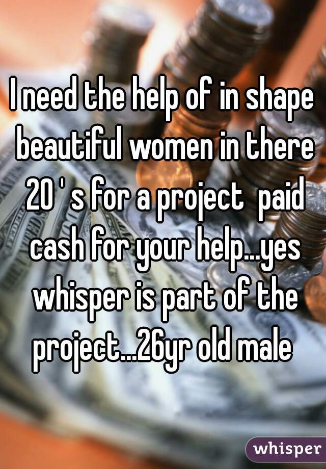 I need the help of in shape beautiful women in there 20 ' s for a project  paid cash for your help...yes whisper is part of the project...26yr old male 