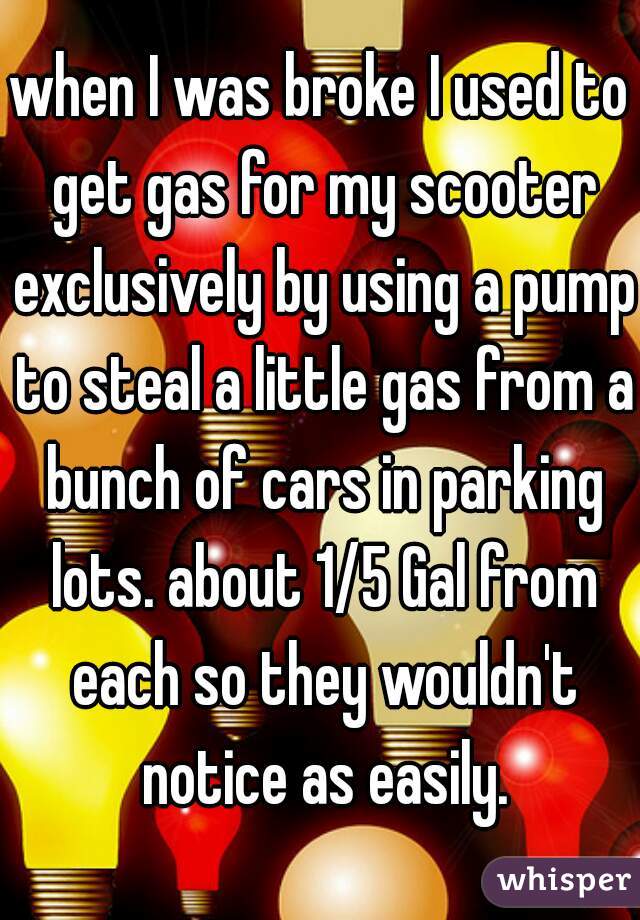 when I was broke I used to get gas for my scooter exclusively by using a pump to steal a little gas from a bunch of cars in parking lots. about 1/5 Gal from each so they wouldn't notice as easily.