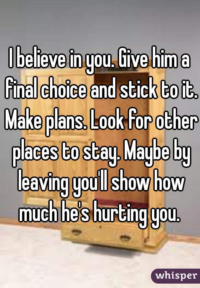 I believe in you. Give him a final choice and stick to it. Make plans. Look for other places to stay. Maybe by leaving you'll show how much he's hurting you. 