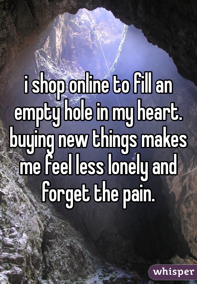 i shop online to fill an empty hole in my heart. buying new things makes me feel less lonely and forget the pain. 