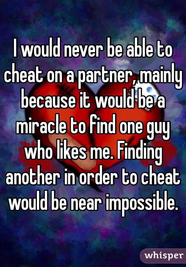 I would never be able to cheat on a partner, mainly because it would be a miracle to find one guy who likes me. Finding another in order to cheat would be near impossible. 