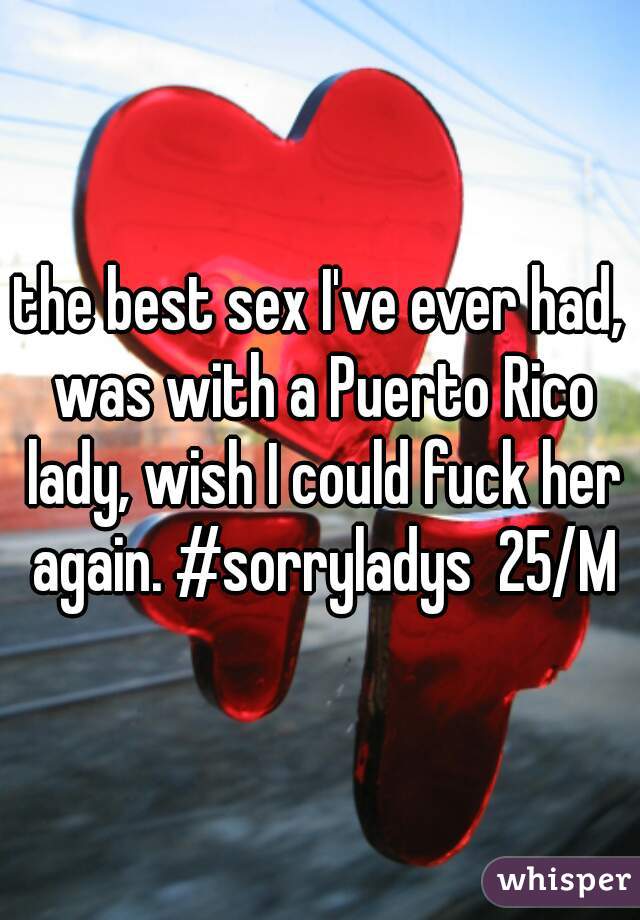 the best sex I've ever had, was with a Puerto Rico lady, wish I could fuck her again. #sorryladys  25/M