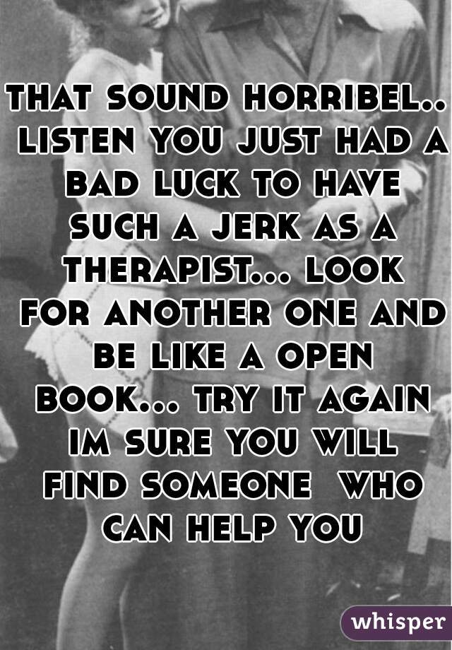 that sound horribel.. listen you just had a bad luck to have such a jerk as a therapist... look for another one and be like a open book... try it again im sure you will find someone  who can help you
