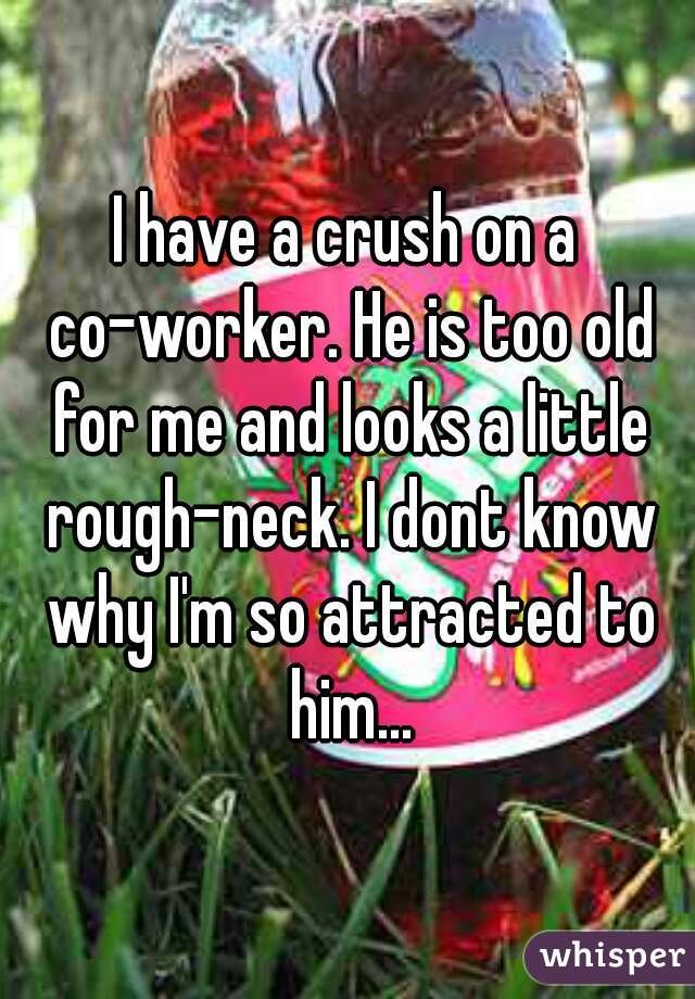I have a crush on a co-worker. He is too old for me and looks a little rough-neck. I dont know why I'm so attracted to him...
