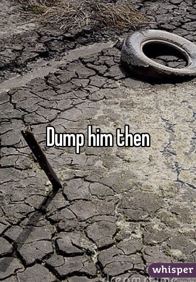 Dump him then