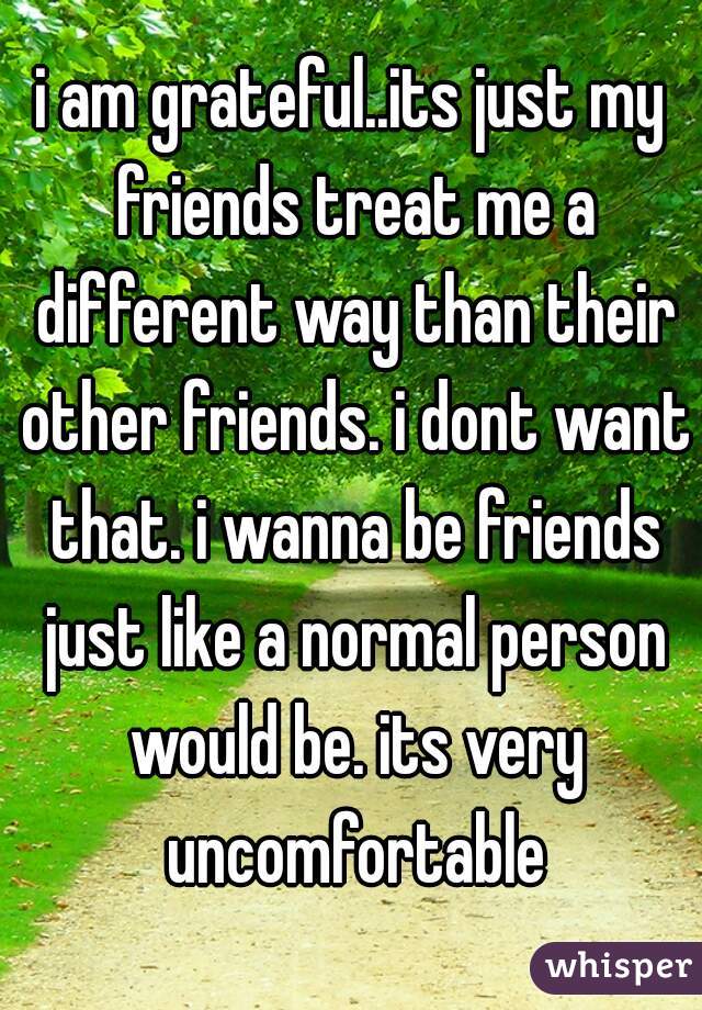i am grateful..its just my friends treat me a different way than their other friends. i dont want that. i wanna be friends just like a normal person would be. its very uncomfortable