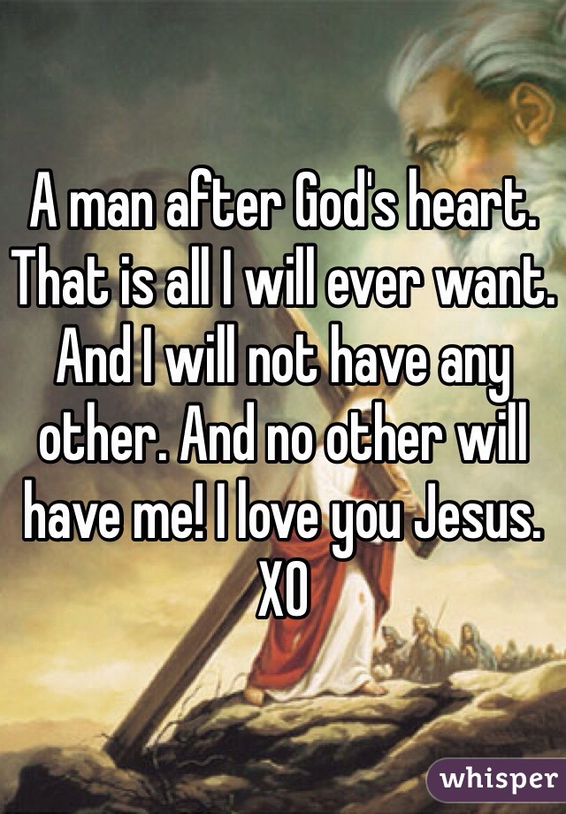 A man after God's heart. That is all I will ever want. And I will not have any other. And no other will have me! I love you Jesus. XO 