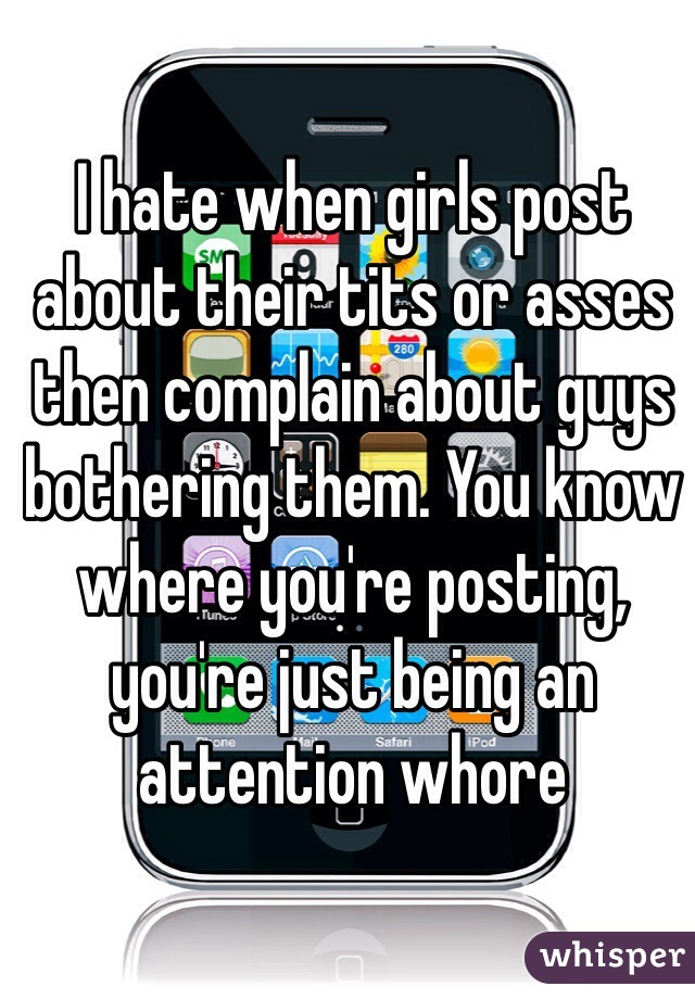 I hate when girls post about their tits or asses then complain about guys bothering them. You know where you're posting, you're just being an attention whore