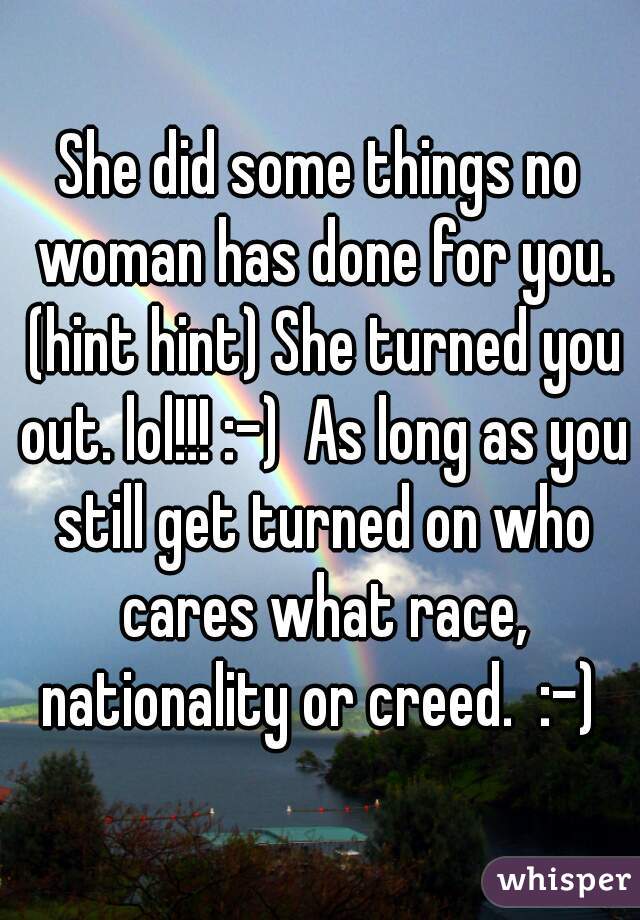 She did some things no woman has done for you. (hint hint) She turned you out. lol!!! :-)  As long as you still get turned on who cares what race, nationality or creed.  :-) 