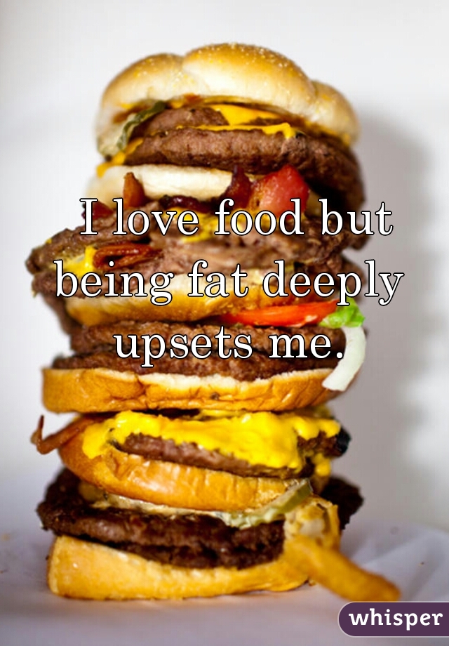   I love food but being fat deeply upsets me.