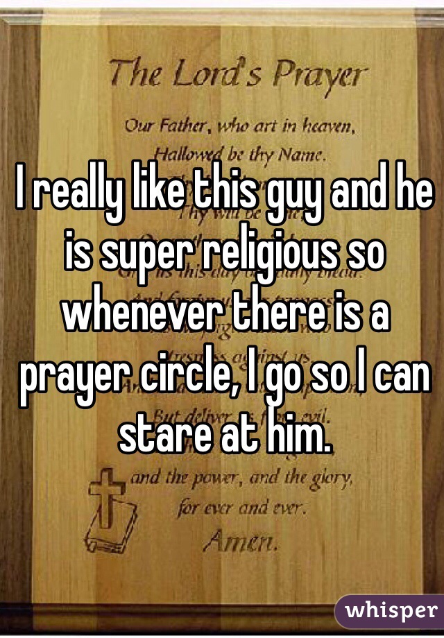 I really like this guy and he is super religious so whenever there is a prayer circle, I go so I can stare at him. 