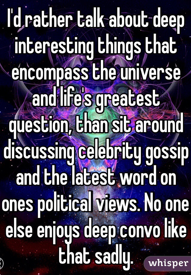 I'd rather talk about deep interesting things that encompass the universe and life's greatest question, than sit around discussing celebrity gossip and the latest word on ones political views. No one else enjoys deep convo like that sadly. 