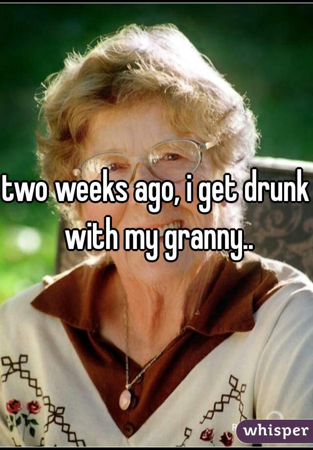 two weeks ago, i get drunk with my granny..