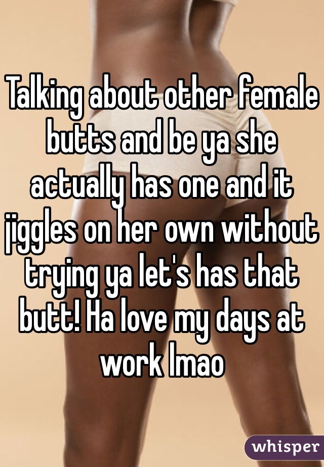 Talking about other female butts and be ya she actually has one and it jiggles on her own without trying ya let's has that butt! Ha love my days at work lmao 