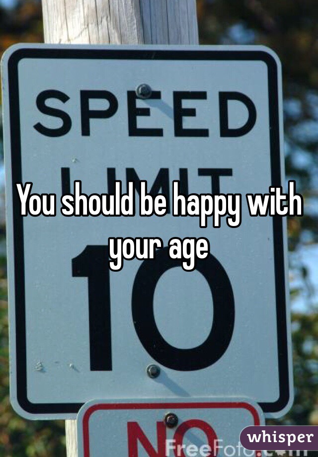You should be happy with your age 