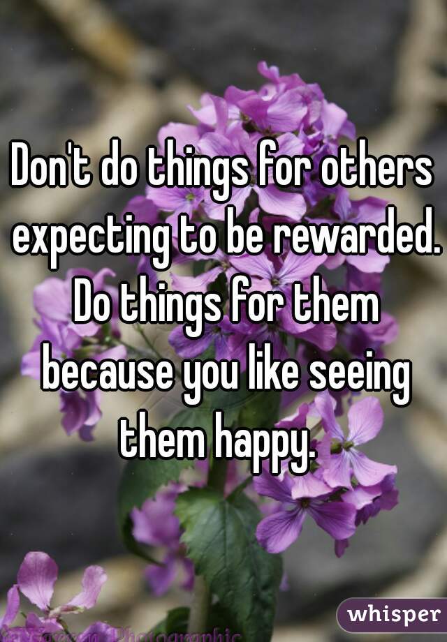 Don't do things for others expecting to be rewarded. Do things for them because you like seeing them happy.  