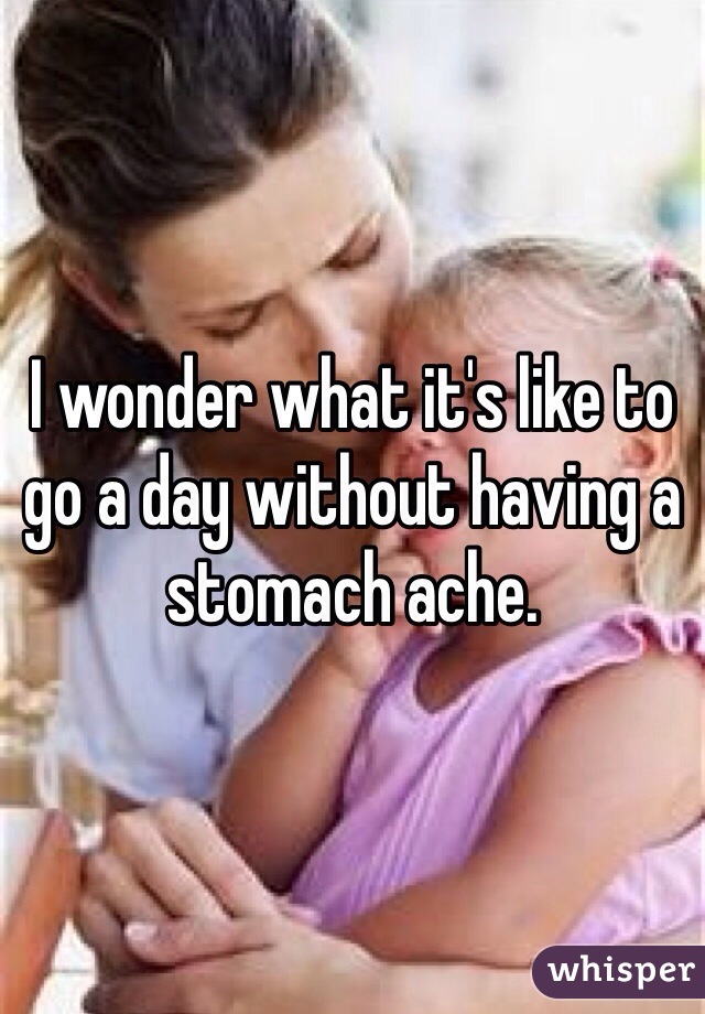 I wonder what it's like to go a day without having a stomach ache.