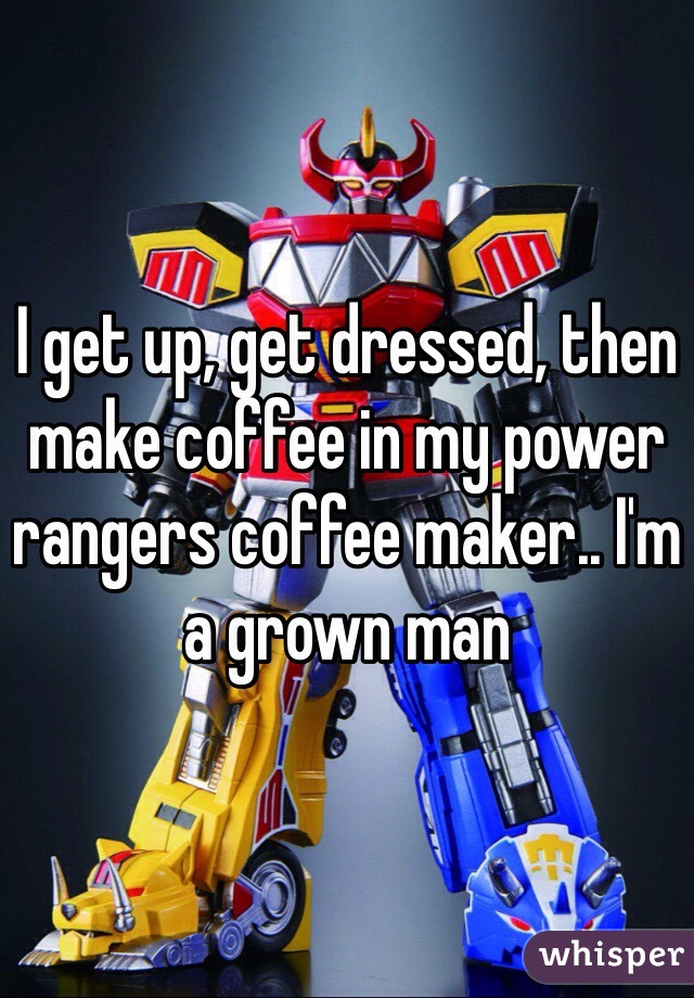I get up, get dressed, then make coffee in my power rangers coffee maker.. I'm a grown man