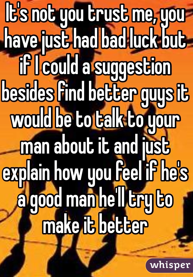 It's not you trust me, you have just had bad luck but if I could a suggestion besides find better guys it would be to talk to your man about it and just explain how you feel if he's a good man he'll try to make it better