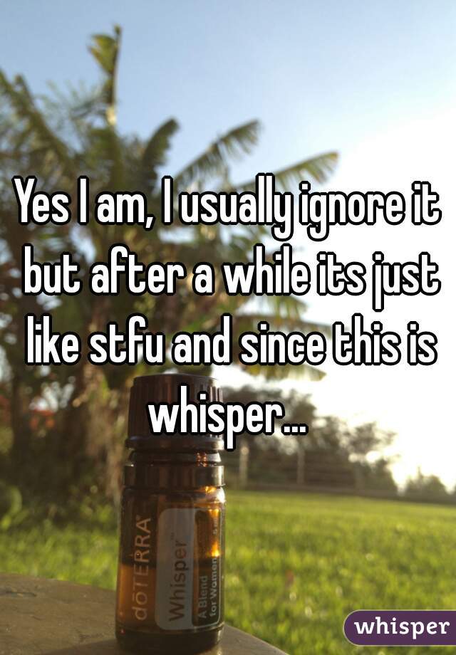 Yes I am, I usually ignore it but after a while its just like stfu and since this is whisper... 