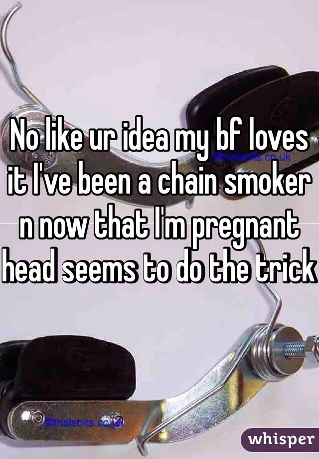 No like ur idea my bf loves it I've been a chain smoker n now that I'm pregnant head seems to do the trick 