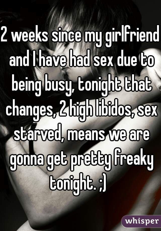 2 weeks since my girlfriend and I have had sex due to being busy, tonight that changes, 2 high libidos, sex starved, means we are gonna get pretty freaky tonight. ;)  