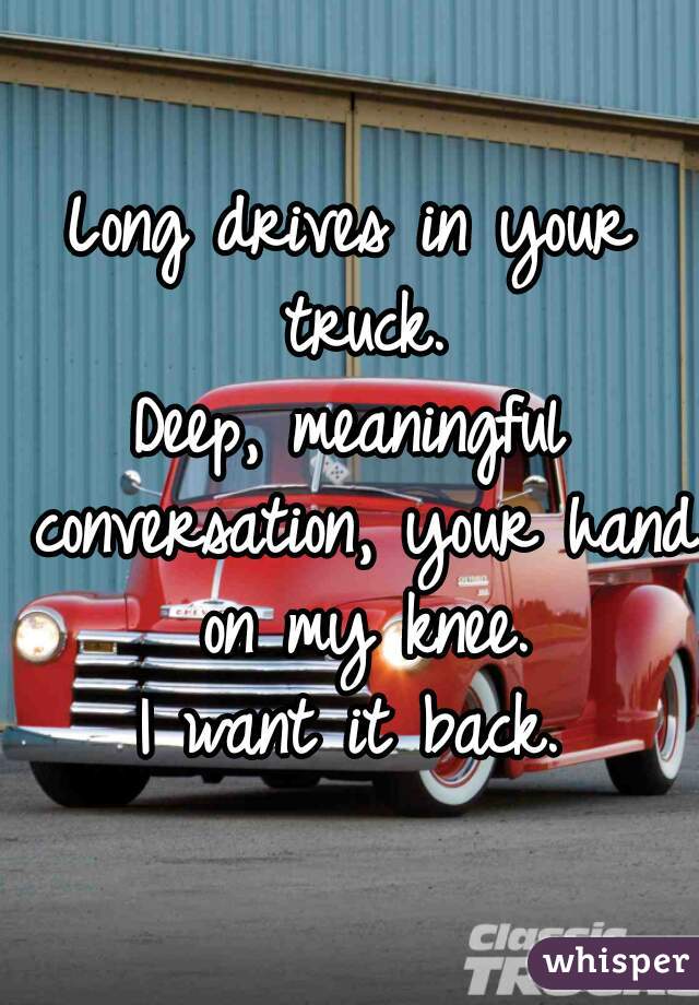 Long drives in your truck.
Deep, meaningful conversation, your hand on my knee.
I want it back.