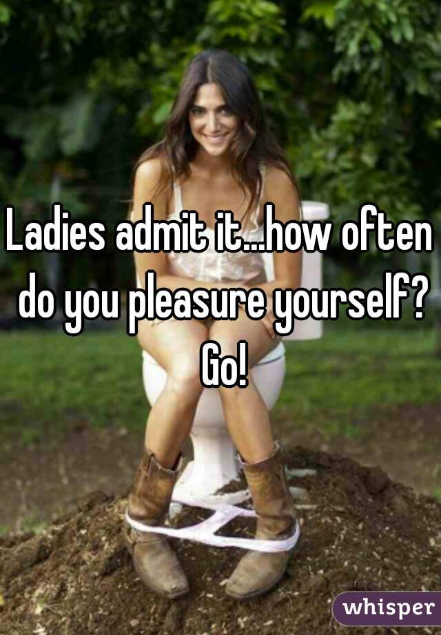 Ladies admit it...how often do you pleasure yourself? Go!