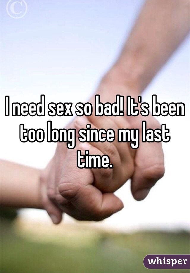 I need sex so bad! It's been too long since my last time. 