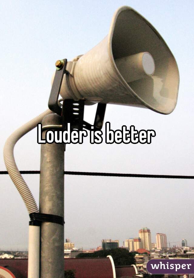 Louder is better