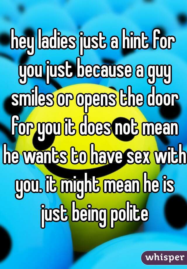 hey ladies just a hint for you just because a guy smiles or opens the door for you it does not mean he wants to have sex with you. it might mean he is just being polite