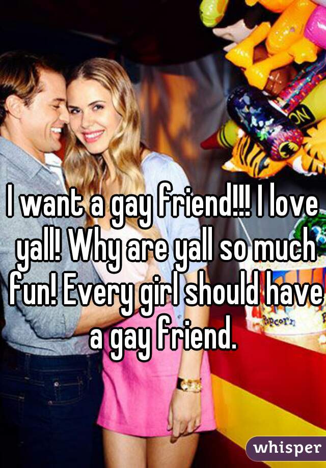 I want a gay friend!!! I love yall! Why are yall so much fun! Every girl should have a gay friend. 